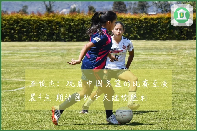 王俊杰：观看中国男篮的比赛至凌晨4点 期待团队今天继续胜利