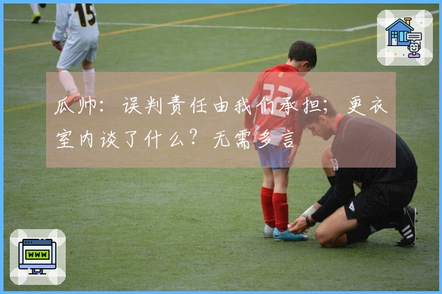 瓜帅：误判责任由我们承担；更衣室内谈了什么？无需多言