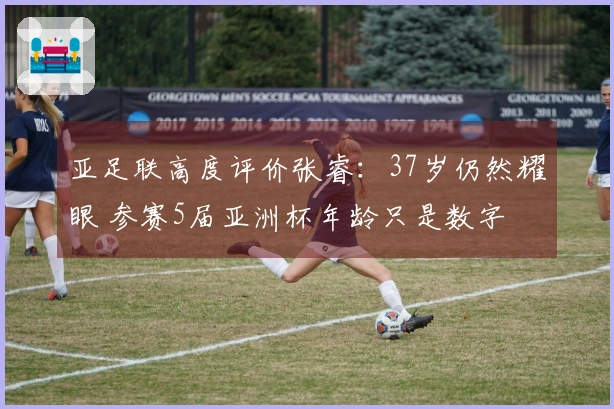 亚足联高度评价张睿：37岁仍然耀眼 参赛5届亚洲杯年龄只是数字