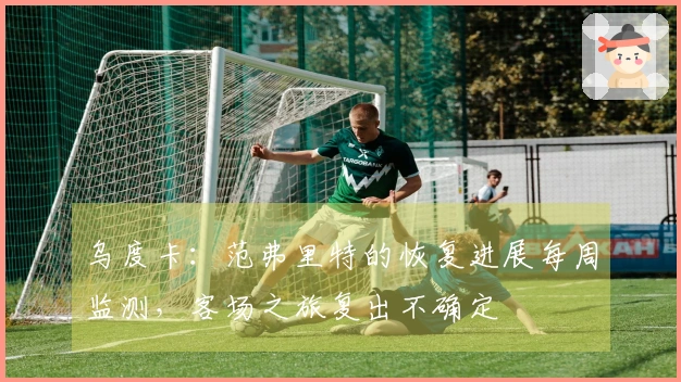 乌度卡：范弗里特的恢复进展每周监测，客场之旅复出不确定