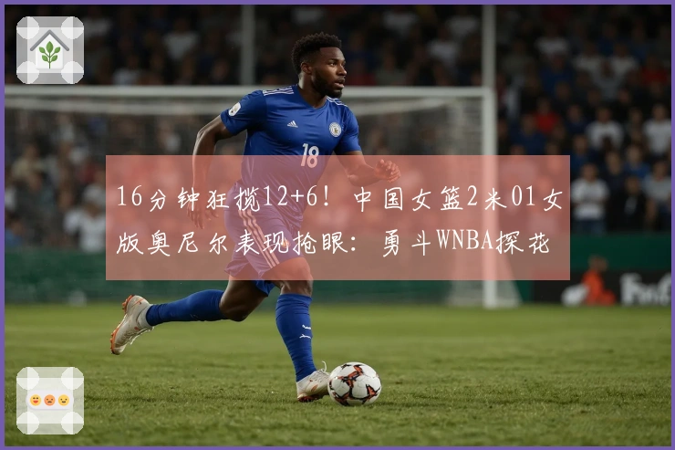 16分钟狂揽12+6！中国女篮2米01女版奥尼尔表现抢眼：勇斗WNBA探花真正强！