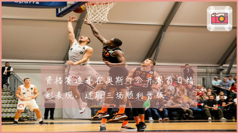 资格赛选手在奥斯汀公开赛首日精彩表现，连胜三场顺利晋级