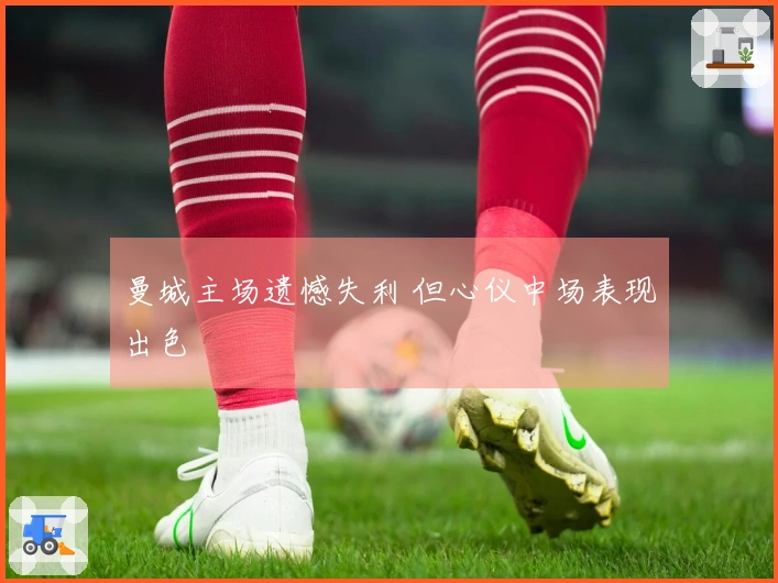 曼城主场遗憾失利 但心仪中场表现出色