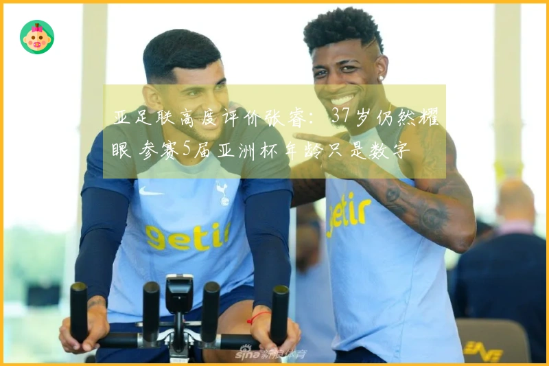 亚足联高度评价张睿：37岁仍然耀眼 参赛5届亚洲杯年龄只是数字