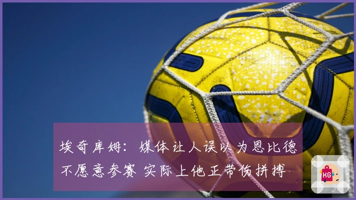 埃奇库姆：媒体让人误以为恩比德不愿意参赛 实际上他正带伤拼搏