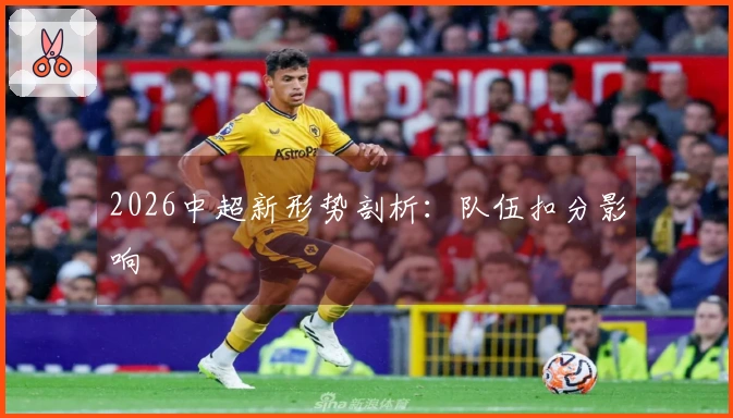 2026中超新形势剖析：队伍扣分影响