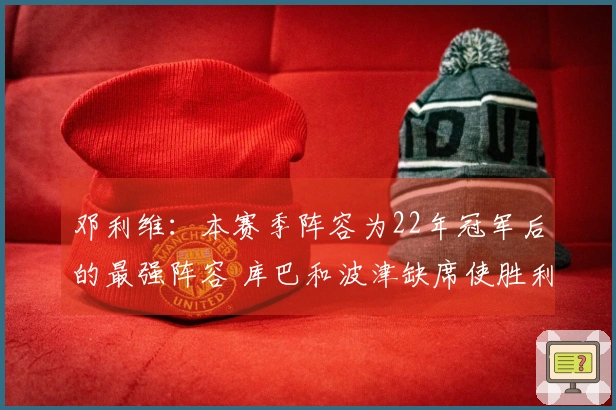 邓利维：本赛季阵容为22年冠军后的最强阵容 库巴和波津缺席使胜利变得困难
