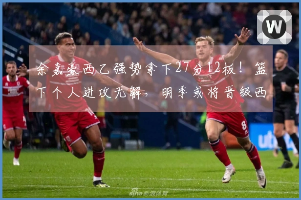 余嘉豪西乙强势拿下27分12板！篮下个人进攻无解，明季或将晋级西甲！