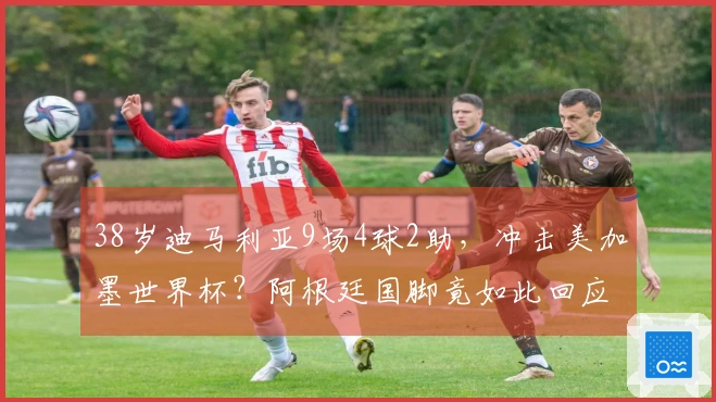 38岁迪马利亚9场4球2助，冲击美加墨世界杯？阿根廷国脚竟如此回应